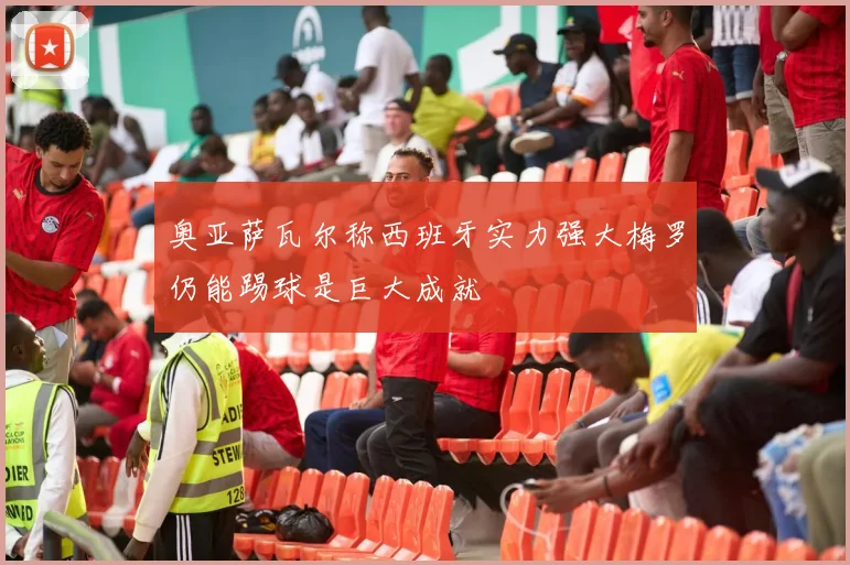 奥亚萨瓦尔称西班牙实力强大梅罗仍能踢球是巨大成就