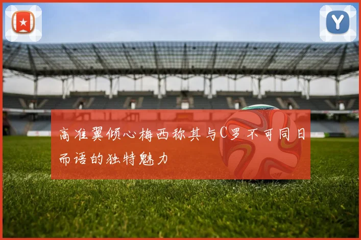 高准翼倾心梅西称其与C罗不可同日而语的独特魅力