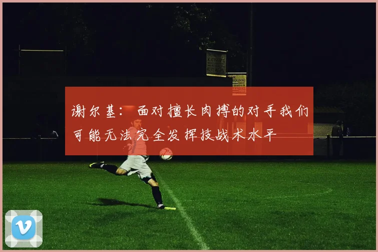 谢尔基：面对擅长肉搏的对手我们可能无法完全发挥技战术水平