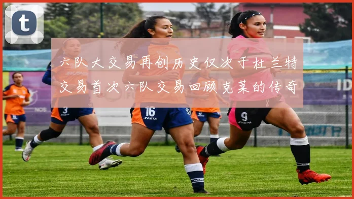六队大交易再创历史仅次于杜兰特交易首次六队交易回顾克莱的传奇时刻