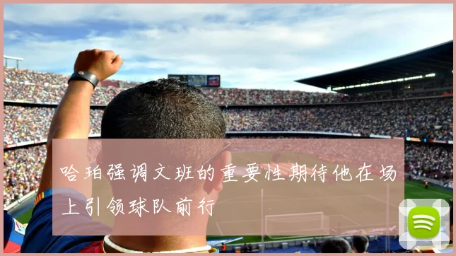 哈珀强调文班的重要性期待他在场上引领球队前行