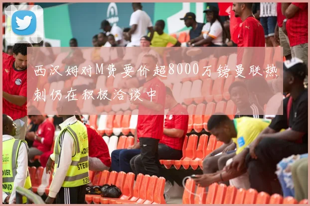 西汉姆对M费要价超8000万镑曼联热刺仍在积极洽谈中
