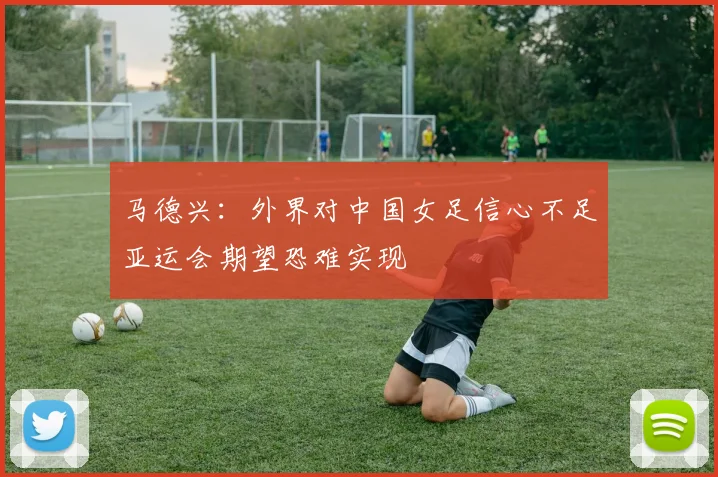 马德兴：外界对中国女足信心不足亚运会期望恐难实现