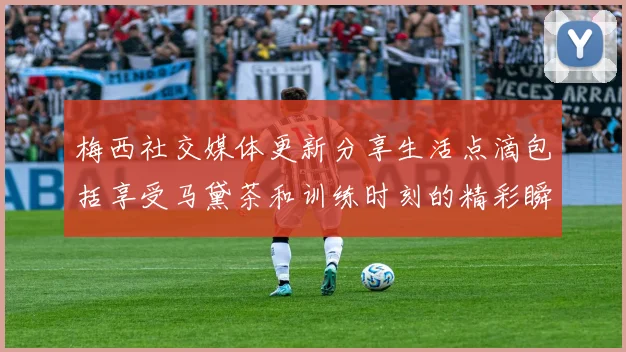 梅西社交媒体更新分享生活点滴包括享受马黛茶和训练时刻的精彩瞬间