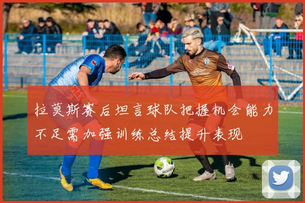 拉莫斯赛后坦言球队把握机会能力不足需加强训练总结提升表现