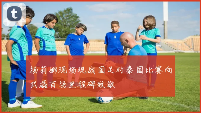 杨莉娜现场观战国足对泰国比赛向武磊百场里程碑致敬