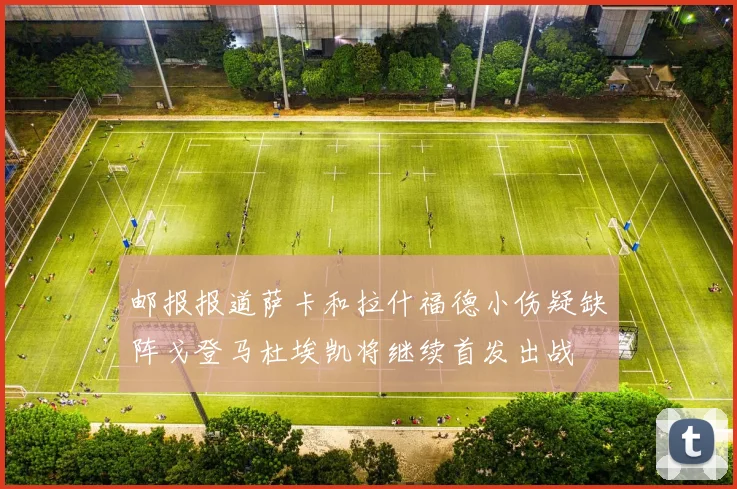邮报报道萨卡和拉什福德小伤疑缺阵戈登马杜埃凯将继续首发出战